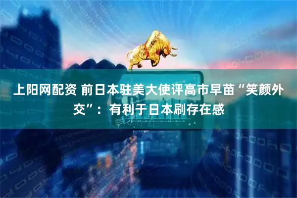 上阳网配资 前日本驻美大使评高市早苗“笑颜外交”：有利于日本刷存在感
