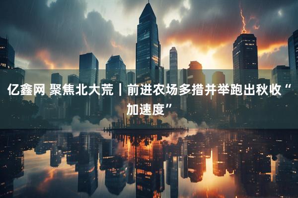 亿鑫网 聚焦北大荒｜前进农场多措并举跑出秋收“加速度”