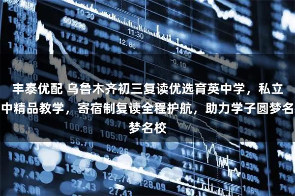 丰泰优配 乌鲁木齐初三复读优选育英中学，私立初中精品教学，寄宿制复读全程护航，助力学子圆梦名校