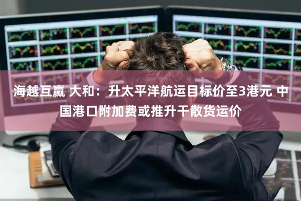海越互赢 大和：升太平洋航运目标价至3港元 中国港口附加费或推升干散货运价