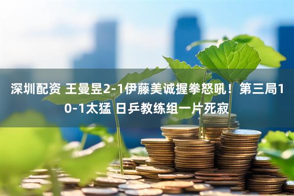 深圳配资 王曼昱2-1伊藤美诚握拳怒吼！第三局10-1太猛 日乒教练组一片死寂