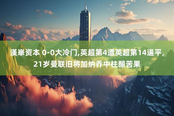 漢崋资本 0-0大冷门,英超第4遭英超第14逼平,21岁曼联旧将加纳乔中柱酿苦果