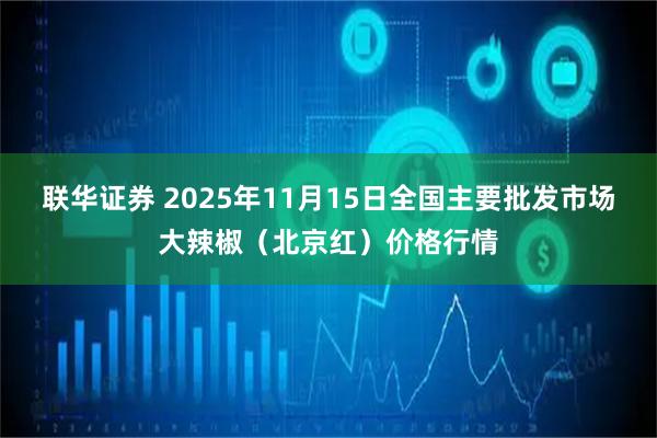 联华证券 2025年11月15日全国主要批发市场大辣椒（北京红）价格行情