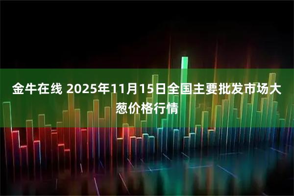 金牛在线 2025年11月15日全国主要批发市场大葱价格行情