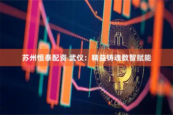 苏州恒泰配资 武仪：精益铸魂　数智赋能