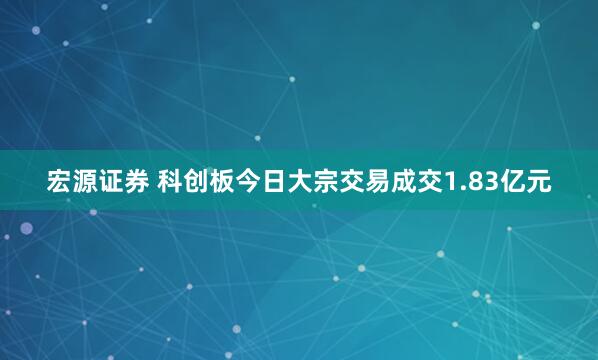 宏源证券 科创板今日大宗交易成交1.83亿元