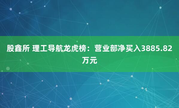 股鑫所 理工导航龙虎榜：营业部净买入3885.82万元