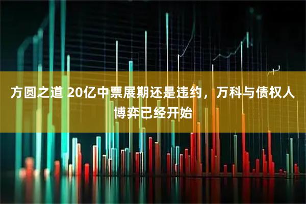 方圆之道 20亿中票展期还是违约，万科与债权人博弈已经开始