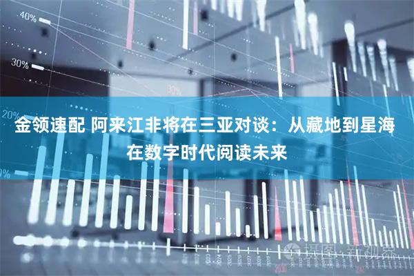 金领速配 阿来江非将在三亚对谈：从藏地到星海 在数字时代阅读未来