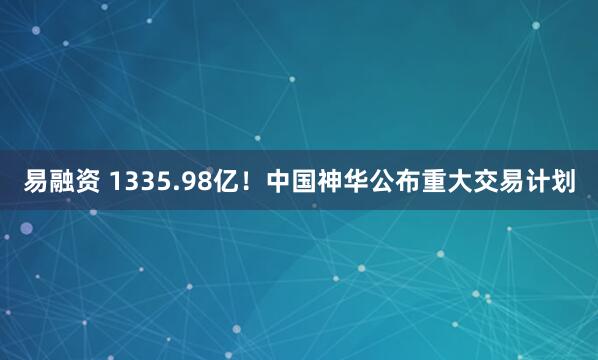 易融资 1335.98亿！中国神华公布重大交易计划