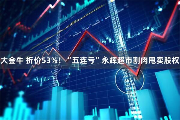 大金牛 折价53%！“五连亏”永辉超市割肉甩卖股权