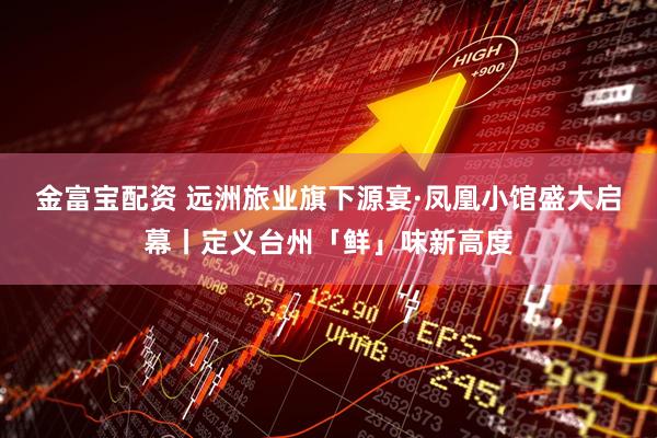金富宝配资 远洲旅业旗下源宴·凤凰小馆盛大启幕丨定义台州「鲜」味新高度