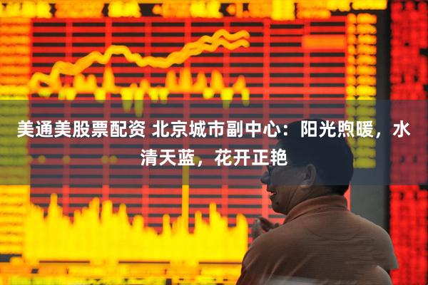 美通美股票配资 北京城市副中心：阳光煦暖，水清天蓝，花开正艳