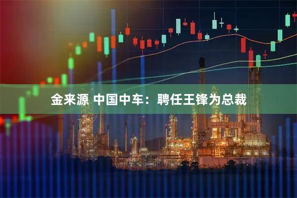 金来源 中国中车：聘任王锋为总裁